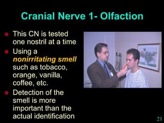 21
Cranial Nerve 1- Olfaction
 This CN is tested
one nostril at a time
 Using a
nonirritating smell
such as tobacco,
orange, vanilla,
coffee, etc.
 Detection of the
smell is more
important than the
actual identification
 