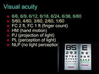 26
Visual acuity
 6/6, 6/9, 6/12, 6/18, 6/24, 6/36, 6/60
 5/60, 4/60, 3/60, 2/60, 1/60
 FC 2 ft, FC 1 ft (finger count)
 HM (hand motion)
 PJ (projection of light)
 PL (perception of light)
 NLP (no light perception)
 