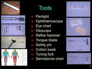 Tools
 Penlight
 Ophthalmoscope
 Eye chart
 Otoscope
 Reflex hammer
 Tongue blade
 Safety pin
 Cotton swab
 Tuning fork
 Dermatome chart
5
 