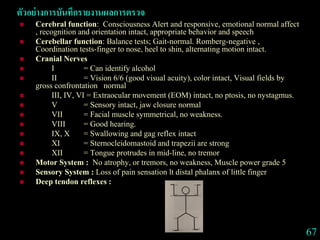ตัวอย่างการบันทึกรายงานผลการตรวจ
 Cerebral function: Consciousness Alert and responsive, emotional normal affect
, recognition and orientation intact, appropriate behavior and speech
 Cerebellar function: Balance tests; Gait-normal. Romberg-negative ,
Coordination tests-finger to nose, heel to shin, alternating motion intact.
 Cranial Nerves
 I = Can identify alcohol
 II = Vision 6/6 (good visual acuity), color intact, Visual fields by
gross confrontation normal
 III, IV, VI = Extraocular movement (EOM) intact, no ptosis, no nystagmus.
 V = Sensory intact, jaw closure normal
 VII = Facial muscle symmetrical, no weakness.
 VIII = Good hearing.
 IX, X = Swallowing and gag reflex intact
 XI = Sternocleidomastoid and trapezii are strong
 XII = Tongue protrudes in mid-line, no tremor
 Motor System : No atrophy, or tremors, no weakness, Muscle power grade 5
 Sensory System : Loss of pain sensation lt distal phalanx of little finger
 Deep tendon reflexes :
67
 