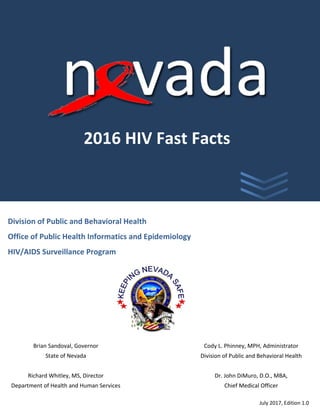 Division of Public and Behavioral Health
Office of Public Health Informatics and Epidemiology
HIV/AIDS Surveillance Program
Brian Sandoval, Governor
State of Nevada
Richard Whitley, MS, Director
Department of Health and Human Services
July 2017, Edition 1.0
2016 HIV Fast Facts
E
Cody L. Phinney, MPH, Administrator
Division of Public and Behavioral Health
Dr. John DiMuro, D.O., MBA,
Chief Medical Officer
 