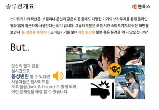 스마트기기의 확산은 보행이나 운전과 같은 이동 중에도 다양한 기기의 브라우저를 통해 온라인
웹과 앱에 접근하여 사용한다는 의미 입니다. 그들 대부분은 오랜 시간 스마트기기의 작은 화면을
보면서 눈 건강을 해치거나 스마트기기를 보며 위험 천만한 보행 혹은 운전을 하지 않으십니까?
But..
당신의 웹과 앱을
실시간으로
음성변환 할 수 있다면
사용자들은 웹사이트를
보고 들을(look & Listen) 수 있게 되어
이런 문제점을 해결 할 수 있습니다.
솔루션개요
 