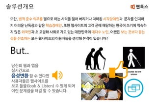 또한, 법적 준수 의무를 필요로 하는 시력을 잃어 버리거나 저하된 시각장애인과 문자를 인지하
기 어려운 난독증과 같은 학습장애인, 또한 웹사이트의 고객 군에 해당하는 한국어 쓰기에 익숙하
지 않은 외국인과 초 고령화 사회로 가고 있는 대한민국의 대다수 노인, 어쨌든 보는 것보다 듣는
것을 선호하는 모든 웹사이트의 이용자들을 생각해 본적이 있습니까?
But..
솔루션개요
당신의 웹과 앱을
실시간으로
음성변환 할 수 있다면
사용자들은 웹사이트를
보고 들을(look & Listen) 수 있게 되어
이런 문제점을 해결 할 수 있습니다.
 