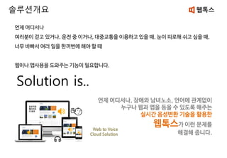언제 어디서나
여러분이 걷고 있거나, 운전 중 이거나, 대중교통을 이용하고 있을 때, 눈이 피로해 쉬고 싶을 때,
너무 바빠서 여러 일을 한꺼번에 해야 할 때
웹이나 앱사용을 도와주는 기능이 필요합니다.
Solution is..
솔루션개요
언제 어디서나, 장애와 남녀노소, 언어에 관계없이
누구나 웹과 앱을 등을 수 있도록 해주는
실시간 음성변환 기술을 활용한
웹톡스가 이런 문제를
해결해 줍니다.
Web to Voice
Cloud Solution
 