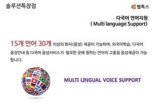 다국어 언어지원
( Multi language Support)
솔루션특장점
15개 언어 30개 이상의 화자(음성) 제공이 가능하여, 외국어학습, 다국어
음성안내 등 다국어 음성서비스가 필요한 곳에 원하는 언어의 고품질 음성제공이 가능
합니다.
 