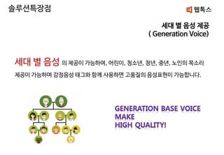 세대 별 음성 제공
( Generation Voice)
솔루션특장점
세대 별 음성 의 제공이 가능하여, 어린이, 청소년, 청년, 중년, 노인의 목소리
제공이 가능하며 감정음성 태그와 함께 사용하면 고품질의 음성표현이 가능합니다.
 
