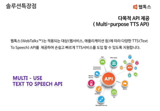 다목적 API 제공
( Multi-purpose TTS API)
웹톡스(WebTalks™)는 적용되는 대상(웹서비스, 애플리케이션 등)에 따라 다양한 TTS(Text
To Speech) API를 제공하여 손쉽고 빠르게 TTS서비스를 도입 할 수 있도록 지원합니다.
솔루션특장점
 
