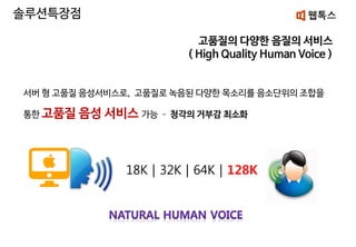 고품질의 다양한 음질의 서비스
( High Quality Human Voice )
서버 형 고품질 음성서비스로, 고품질로 녹음된 다양한 목소리를 음소단위의 조합을
통한 고품질 음성 서비스 가능 – 청각의 거부감 최소화
18K | 32K | 64K | 128K
솔루션특장점
 