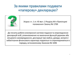 За якими правилами подавати
«паперову» декларацію?
Згідно з ч. 1 ст. 45 та п. 2 Розділу XIII «Прикінцеві
положення» Закону № 1700
До початку роботи електронної системи подання та оприлюднення
декларацій осіб, уповноважених на виконання функцій держави або
місцевого самоврядування, декларації про майно, доходи, витрати і
зобов'язання фінансового характеру подаються та оприлюднюються в
порядку, встановленому Законом № 3206
4
 