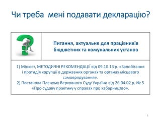 Чи треба мені подавати декларацію?
Питання, актуальне для працівників
бюджетних та комунальних установ
1) Мінюст, МЕТОДИЧНІ РЕКОМЕНДАЦІЇ від 09.10.13 р. «Запобігання
і протидія корупції в державних органах та органах місцевого
самоврядування».
2) Постанова Пленуму Верховного Суду України від 26.04.02 р. № 5
«Про судову практику у справах про хабарництво».
5
 