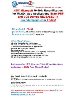 Guarantee All Exams 100% Pass One Time!
Free DownloadLatest Microsoft 70-494 PDF andVCE Dumps 89q from
Braindump2go.com. 100% Pass Guaranteed.
braindump2go.com/70-494.html
NEW Microsoft 70-494: Recertification
for MCSD: Web Applications Exam PDF
and VCE Dumps RELEASED in
Braindump2go.com Today!
【Exam Code】 70-494
【Exam Name】Recertification for MCSD:Web Applications
【Certification Provider】 Microsoft
70-494 Study Gude:
1.Design the application architecture;
2.Design and develop the user experience;
3.Troubleshoot and debug web applications;
4.Design and implement security;
5.Accessing data;
6.Querying and manipulating data by using Entity Framework;
7.Designing and implementing WCF Services;
8.Creating and consuming Web API-based services;
9.Deploying web applications and services;
Braindump2go NEW Microsoft 70-494 Exam Questions
and Answers 89Q Free Shared Today!
Case Study 1 - Scenario 1 (Question 1 – Question 7)
Background
You are developing an online bookstore web application that will be used by your company's
customers.
Technical Requirements
General requirements:
- The web store application must be an ASP.NET MVC application written
in Visual Studio.
 