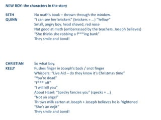 NEW BOY: the characters in the story
SETH
QUINN
No math’s book – thrown through the window.
“I can see her knickers” (knickers = …) “Yellow”
Small, angry boy, head shaved, red nose
Not good at math (embarrassed by the teachers, Joseph believes)
“She thinks she robbing a f***ing bank”
They smile and bond!
CHRISTIAN
KELLY
So what boy.
Pushes finger in Joseph’s back / snot finger
Whispers: “Live Aid – do they know it’s Christmas time”
“You’re dead”
“F*** off”
“I will kill you”
About Hazel: “Specky fancies you” (specks = …)
“Not an angel”
Throws milk carton at Joseph + Joseph believes he is frightened
“She’s an eejit”
They smile and bond!
 