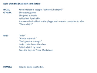 NEW BOY: the characters in the story
HAZEL
O’HARA
Keen interest in Joseph: “Where is he from?”
She wears glasses
She good at maths
White hair / pink skin
Has seen the incident in the playground – wants to explain to Miss
“She’s a bitch”
MISS “Now”
“Hands in the air”
“God give me strength”
Lacks control over the class
Called a bitch by Hazel
Sees the boys as Three Musketeers
PAMELA Big girl, black, laughed at.
 