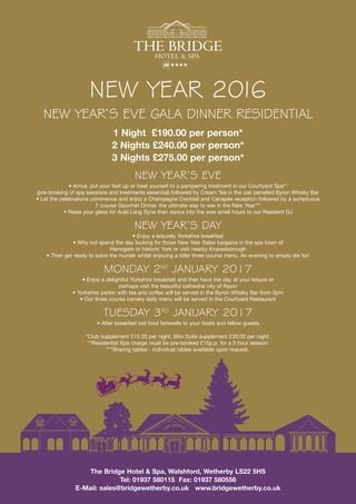 NEW YEAR’S EVE GALA DINNER RESIDENTIAL
1 Night £190.00 per person*
2 Nights £240.00 per person*
3 Nights £275.00 per person*
NEW YEAR’S EVE
• Arrive, put your feet up or treat yourself to a pampering treatment in our Courtyard Spa**
(pre-booking of spa sessions and treatments essential) followed by Cream Tea in the oak panelled Byron Whisky Bar
• Let the celebrations commence and enjoy a Champagne Cocktail and Canapes reception followed by a sumptuous
7 course Gourmet Dinner, the ultimate way to see in the New Year***
• Raise your glass for Auld Lang Syne then dance into the wee small hours to our Resident DJ
NEW YEAR’S DAY
• Enjoy a leisurely Yorkshire breakfast
• Why not spend the day looking for those New Year Sales bargains in the spa town of
Harrogate or historic York or visit nearby Knaresborough
• Then get ready to solve the murder whilst enjoying a killer three course menu. An evening to simply die for!
MONDAY 2ND
JANUARY 2017
• Enjoy a delightful Yorkshire breakfast and then have the day at your leisure or
perhaps visit the beautiful cathedral city of Ripon
• Yorkshire parkin with tea and coffee will be served in the Byron Whisky Bar from 2pm
• Our three course carvery daily menu will be served in the Courtyard Restaurant
TUESDAY 3RD
JANUARY 2017
• After breakfast bid fond farewells to your hosts and fellow guests
*Club supplement £15.00 per night, Mini Suite supplement £30.00 per night.
**Residential Spa charge must be pre-booked £15p.p. for a 3 hour session
***Sharing tables - individual tables available upon request.
★★★★
HOTEL & SPA
THE BRIDGE
NEW YEAR 2016
The Bridge Hotel & Spa, Walshford, Wetherby LS22 5HS
Tel: 01937 580115 Fax: 01937 580556
E-Mail: sales@bridgewetherby.co.uk www.bridgewetherby.co.uk
 