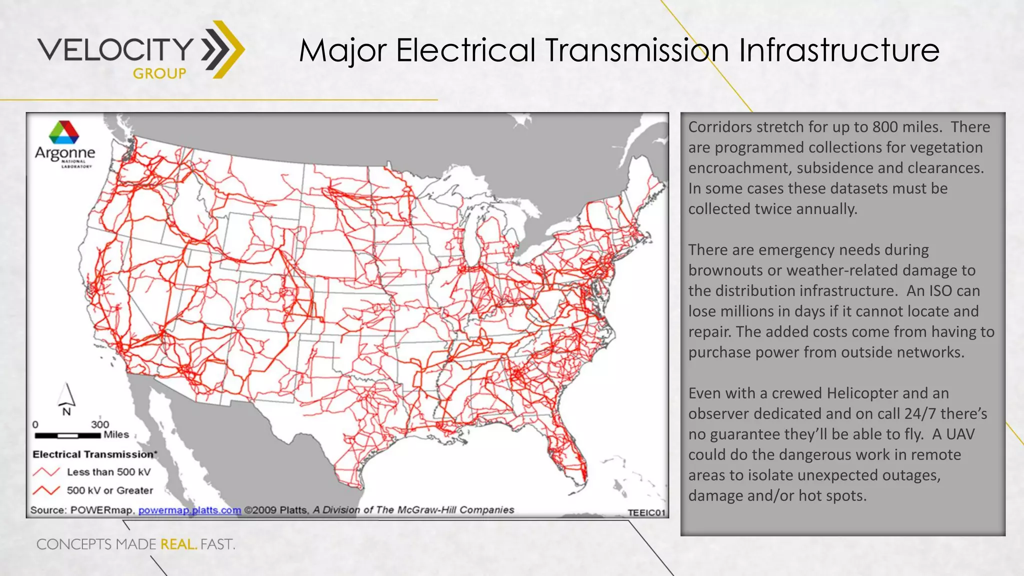Major Electrical Transmission Infrastructure
Corridors stretch for up to 800 miles. There
are programmed collections for vegetation
encroachment, subsidence and clearances.
In some cases these datasets must be
collected twice annually.
There are emergency needs during
brownouts or weather-related damage to
the distribution infrastructure. An ISO can
lose millions in days if it cannot locate and
repair. The added costs come from having to
purchase power from outside networks.
Even with a crewed Helicopter and an
observer dedicated and on call 24/7 there’s
no guarantee they’ll be able to fly. A UAV
could do the dangerous work in remote
areas to isolate unexpected outages,
damage and/or hot spots.
 