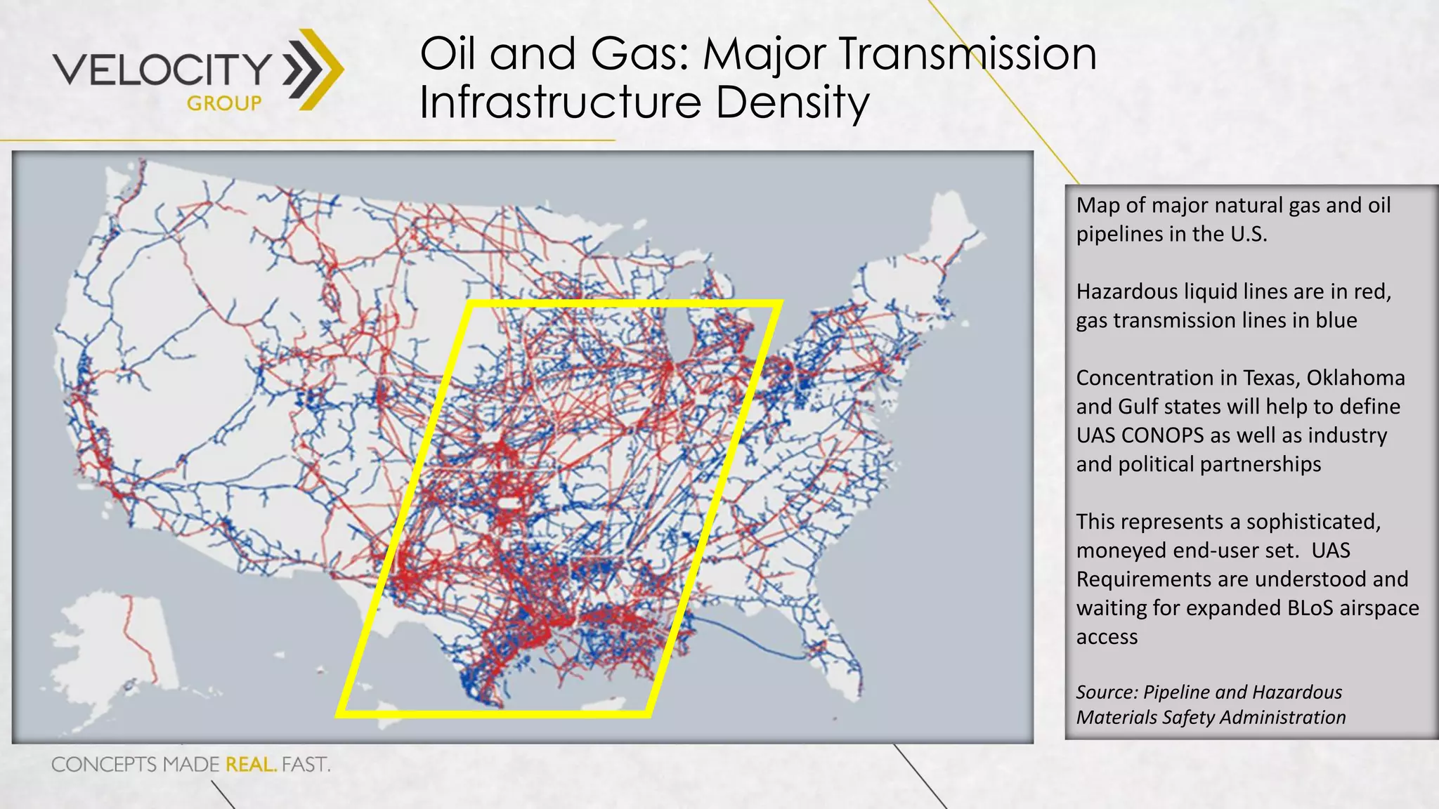 Oil and Gas: Major Transmission
Infrastructure Density
Map of major natural gas and oil
pipelines in the U.S.
Hazardous liquid lines are in red,
gas transmission lines in blue
Concentration in Texas, Oklahoma
and Gulf states will help to define
UAS CONOPS as well as industry
and political partnerships
This represents a sophisticated,
moneyed end-user set. UAS
Requirements are understood and
waiting for expanded BLoS airspace
access
Source: Pipeline and Hazardous
Materials Safety Administration
 