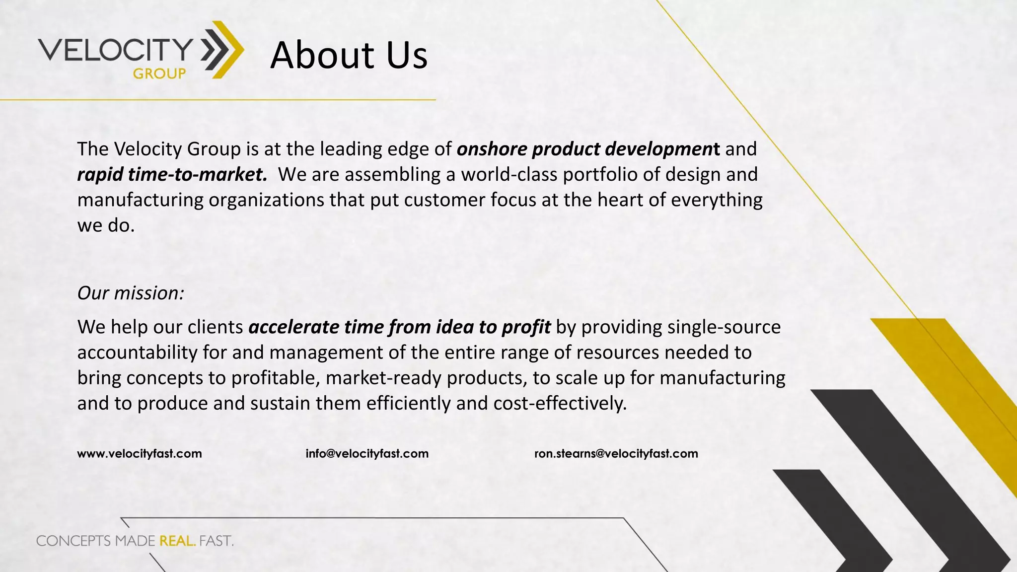 The Velocity Group is at the leading edge of onshore product development and
rapid time-to-market. We are assembling a world-class portfolio of design and
manufacturing organizations that put customer focus at the heart of everything
we do.
Our mission:
We help our clients accelerate time from idea to profit by providing single-source
accountability for and management of the entire range of resources needed to
bring concepts to profitable, market-ready products, to scale up for manufacturing
and to produce and sustain them efficiently and cost-effectively.
www.velocityfast.com info@velocityfast.com ron.stearns@velocityfast.com
About Us
 