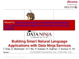 2016 DOCOMO Innovations, Inc. All Rights Reserved.
Building Smart Natural Language
Applications with Data Ninja Services
T. Diep, S. Mukherjee*, H-T. Wu, P. Subasic, R. Sujithan, T. Sumiya, H. Yin
*Speaker DOCOMO Innovations, Inc., Palo Alto, CA
Moved to https://www.slideshare.net/dataninjaapi/building-
smart-natural-language-applications-with-data-ninja-services-
73562015
 