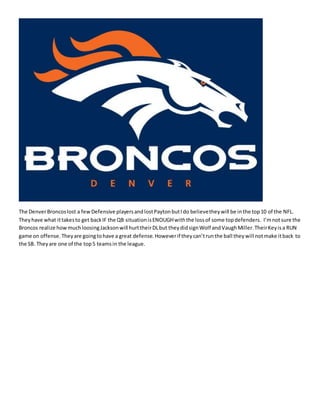 The DenverBroncoslost a fewDefensive playersandlostPaytonbutIdo believetheywill be inthe top10 of the NFL.
Theyhave what ittakesto get backIF the QB situationisENOUGHwiththe lossof some topdefenders. I’mnotsure the
Broncos realize how muchloosingJacksonwill hurttheirDLbut theydidsignWolf andVaughMiller.TheirKeyisa RUN
game on offense.Theyare goingtohave a great defense.Howeverif theycan’trunthe ball theywill notmake itback to
the SB. Theyare one of the top5 teamsin the league.
 