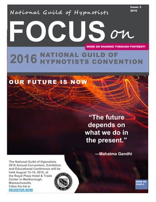 FOCUS
2016
OUR FUTURE IS NOW
N at iona l Gui ld of H y pn otis ts
MORE ON
PAGE 2.
NATIONAL GUILD OF
HYPNOTISTS CONVENTION
on
The National Guild of Hypnotists
2016 Annual Convention, Exhibition
and Educational Conference will be
held August 12-14, 2016, at
the Royal Plaza Hotel & Trade
Center in Marlborough,
Massachusetts.
Follow this link to:
REGISTER NOW
Issue: 3
2016
“The future
depends on
what we do in
the present.”
—Mahatma Gandhi
MORE ON SHARING THROUGH PINTREST!
 