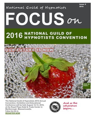 FOCUS
N at iona l Gui ld of H y pn otis ts
NATIONAL GUILD OF
HYPNOTISTS CONVENTION2016
on
The National Guild of Hypnotists 2016 Annual
Convention, Exhibition and Educational
Conference will be held August 12-14, 2016,
at the Royal Plaza Hotel & Trade Center in
Marlborough, Massachusetts.
Follow this link to:
REGISTER NOW
Issue: 6
2016
MORE ON
PAGE 2.
And so the
adventure
begins….
 