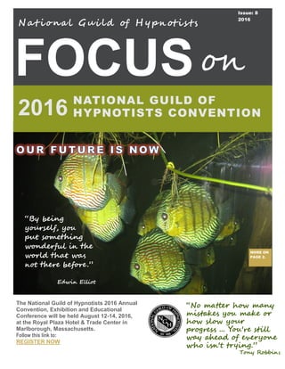 FOCUS
N at iona l Gui ld of H y pn otis ts
NATIONAL GUILD OF
HYPNOTISTS CONVENTION2016
on
The National Guild of Hypnotists 2016 Annual
Convention, Exhibition and Educational
Conference will be held August 12-14, 2016,
at the Royal Plaza Hotel & Trade Center in
Marlborough, Massachusetts.
Follow this link to:
REGISTER NOW
Issue: 8
2016
MORE ON
PAGE 2.
“No matter how many
mistakes you make or
how slow your
progress ... You're still
way ahead of everyone
who isn't trying.”
Tony Robbins
“By being
yourself, you
put something
wonderful in the
world that was
not there before.”
Edwin Elliot
 