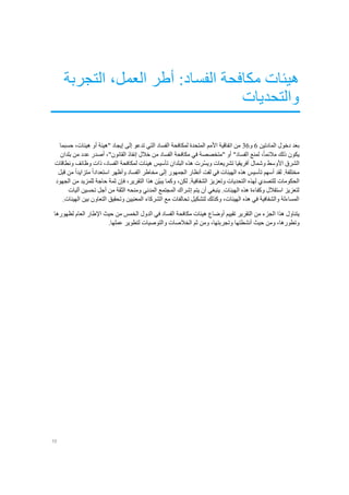 10
‫الفس‬ ‫مكافحة‬ ‫هيئات‬‫التجربة‬ ،‫العمل‬ ‫أطر‬ :‫اد‬
‫والتحديات‬
‫المادتين‬ ‫دخول‬ ‫بعد‬6‫و‬36‫حسبما‬ ،‫هيئات‬ ‫أو‬ ‫"هيئة‬ ‫إيجاد‬ ‫إلى‬ ‫تدعو‬ ‫التي‬ ‫الفساد‬ ‫لمكافحة‬ ‫المتحدة‬ ‫األمم‬ ‫اتفاقية‬ ‫من‬
‫بلدان‬ ‫من‬ ‫عدد‬ ‫أصدر‬ ،"‫القانون‬ ‫إنفاذ‬ ‫خالل‬ ‫من‬ ‫الفساد‬ ‫مكافحة‬ ‫في‬ ‫"متخصصة‬ ‫أو‬ "‫الفساد‬ ‫لمنع‬ ،ً‫ا‬‫مالئم‬ ‫ذلك‬ ‫يكون‬
‫وش‬ ‫األوسط‬ ‫الشرق‬‫ونطاقات‬ ‫وظائف‬ ‫ذات‬ ،‫الفساد‬ ‫لمكافحة‬ ‫هيئات‬ ‫تأسيس‬ ‫البلدان‬ ‫هذه‬ ‫ّرت‬‫س‬‫وي‬ ‫تشريعات‬ ‫أفريقيا‬ ‫مال‬
‫قبل‬ ‫من‬ ً‫ا‬‫متزايد‬ ً‫ا‬‫استعداد‬ ‫وأظهر‬ ‫الفساد‬ ‫مخاطر‬ ‫إلى‬ ‫الجمهور‬ ‫أنظار‬ ‫لفت‬ ‫في‬ ‫الهيئات‬ ‫هذه‬ ‫تأسيس‬ ‫أسهم‬ ‫لقد‬ .‫مختلفة‬
‫هذا‬ ‫ّن‬‫ي‬‫يب‬ ‫وكما‬ ،‫لكن‬ .‫الشفافية‬ ‫وتعزيز‬ ‫التحديات‬ ‫لهذه‬ ‫للتصدي‬ ‫الحكومات‬‫الجهود‬ ‫من‬ ‫للمزيد‬ ‫حاجة‬ ‫ثمة‬ ‫فإن‬ ،‫التقرير‬
‫آليات‬ ‫تحسين‬ ‫أجل‬ ‫من‬ ‫الثقة‬ ‫ومنحه‬ ‫المدني‬ ‫المجتمع‬ ‫إشراك‬ ‫يتم‬ ‫أن‬ ‫ينبغي‬ .‫الهيئات‬ ‫هذه‬ ‫وكفاءة‬ ‫استقالل‬ ‫لتعزيز‬
.‫الهيئات‬ ‫بين‬ ‫التعاون‬ ‫وتحقيق‬ ‫المعنيين‬ ‫الشركاء‬ ‫مع‬ ‫تحالفات‬ ‫لتشكيل‬ ‫وكذلك‬ ،‫الهيئات‬ ‫هذه‬ ‫في‬ ‫والشفافية‬ ‫المساءلة‬
‫يتناول‬‫ا‬ ‫هذا‬‫تقييم‬ ‫التقرير‬ ‫من‬ ‫لجزء‬‫أوضاع‬‫لظهورها‬ ‫العام‬ ‫اإلطار‬ ‫حيث‬ ‫من‬ ‫الخمس‬ ‫الدول‬ ‫في‬ ‫الفساد‬ ‫مكافحة‬ ‫هيئات‬
‫حيث‬ ‫ومن‬ ،‫وتطورها‬‫أنشطتها‬.‫عملها‬ ‫لتطوير‬ ‫والتوصيات‬ ‫الخالصات‬ ‫ثم‬ ‫ومن‬ ،‫وتجربتها‬
 