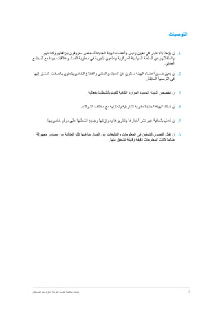 15‫نظر‬ :‫العربية‬ ‫الفساد‬ ‫مكافحة‬ ‫هيئات‬‫المستقبل‬ ‫نحو‬ ‫ة‬
‫التوصيات‬
1.‫أن‬‫يؤخذ‬‫وكفاءتهم‬ ‫بنزاهتهم‬ ‫معروفون‬ ‫أشخاص‬ ‫الجديدة‬ ‫الهيئة‬ ‫وأعضاء‬ ‫رئيس‬ ‫تعيين‬ ‫في‬ ‫باالعتبار‬
‫ا‬ ‫محاربة‬ ‫في‬ ‫بتجربة‬ ‫يتمتعون‬ ‫المركزية‬ ‫السياسية‬ ‫السلطة‬ ‫عن‬ ‫واستقاللهم‬‫المجتمع‬ ‫مع‬ ‫جيدة‬ ‫وعالقات‬ ‫لفساد‬
.‫المدني‬
2.‫أن‬‫يعين‬‫المشار‬ ‫بالصفات‬ ‫يتحلون‬ ‫الخاص‬ ‫والقطاع‬ ‫المدني‬ ‫المجتمع‬ ‫عن‬ ‫ممثلون‬ ‫الهيئة‬ ‫أعضاء‬ ‫ضمن‬‫إليها‬
.‫السابقة‬ ‫التوصية‬ ‫في‬
3.‫أن‬‫تخصص‬‫للقيام‬ ‫الكافية‬ ‫الموارد‬ ‫الجديدة‬ ‫للهيئة‬‫بأنشطتها‬.‫بفعالية‬
4.‫أن‬‫تسلك‬‫تشاركية‬ ‫مقاربة‬ ‫الجديدة‬ ‫الهيئة‬‫و‬‫تعاونية‬.‫الشركاء‬ ‫مختلف‬ ‫مع‬
5.‫أن‬‫تعمل‬‫بشفافية‬‫عبر‬‫نشر‬‫أخبارها‬‫وتقاريرها‬‫وموازنتها‬‫وجميع‬‫أنشطتها‬‫على‬‫موقع‬‫خاص‬‫بها‬.
6.‫أن‬‫تقبل‬‫التصدي‬‫للتحقيق‬‫في‬‫المعلومات‬‫والتبليغات‬‫عن‬‫الفساد‬‫بما‬‫فيها‬‫تلك‬‫المتأتية‬‫من‬‫مصادر‬‫مجهولة‬
‫طالما‬‫كانت‬‫المعلومات‬‫دقيقة‬‫وقابلة‬‫للتحقق‬‫منها‬.
 