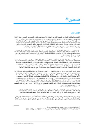 23‫نظر‬ :‫العربية‬ ‫الفساد‬ ‫مكافحة‬ ‫هيئات‬‫المستقبل‬ ‫نحو‬ ‫ة‬
‫فلسطين‬30
‫العام‬ ‫اإلطار‬
‫أ‬‫العام‬ ‫من‬ ‫الثاني‬ ‫النصف‬ ‫في‬ ‫الفساد‬ ‫مكافحة‬ ‫هيئة‬ ‫نشئت‬2010‫لسنة‬ ‫المشروع‬ ‫غير‬ ‫الكسب‬ ‫قانون‬ ‫تعديل‬ ‫بعد‬ ،2005،
‫لسنة‬ ‫الفساد‬ ‫مكافحة‬ ‫قانون‬ ‫ليصبح‬2010‫و‬ .‫واإلداري‬ ‫المالي‬ ‫واالستقالل‬ ‫االعتبارية‬ ‫بالشخصية‬ ‫الهيئة‬ ‫وتتمتع‬ .‫قد‬
‫حدد‬‫القانون‬‫الفساد‬ ‫جرائم‬‫بشكل‬‫موسع‬‫بحيث‬‫يشمل‬‫لمكافحة‬ ‫والدولية‬ ‫العربية‬ ‫االتفاقات‬ ‫في‬ ‫الواردة‬ ‫األفعال‬ ‫جميع‬
ً‫ا‬‫بدء‬ ،‫لقانونها‬ ‫الخاضعين‬ ‫نطاق‬ ‫في‬ ‫التوسع‬ ‫تم‬ ‫كما‬ ‫الوطنية‬ ‫السلطة‬ ‫إليها‬ ‫انضمت‬ ‫أو‬ ‫عليها‬ ‫صادقت‬ ‫التي‬ ‫الفساد‬‫من‬
‫الموظفي‬ ‫وجميع‬ ‫الفلسطينية‬ ‫السلطة‬ ‫رئيس‬.‫والنقابات‬ ‫واألحزاب‬ ‫األهلية‬ ‫المنظمات‬ ‫إلى‬ ‫باإلضافة‬ ،‫ن‬
ّ‫ال‬‫إ‬‫أن‬‫القانون‬،‫األطراف‬ ‫كل‬ ‫الفساد‬ ‫مكافحة‬ ‫قانون‬ ‫أخضع‬ ‫حيث‬ ‫الضرورية‬ ‫والصالحيات‬ ‫اإلمكانيات‬ ‫كل‬ ‫للهيئة‬ ‫وفر‬
‫السلطة‬ ‫فيه‬ ‫تساهم‬ ‫ال‬ ‫الذي‬ ‫الخاص‬ ‫القطاع‬ ‫باستثناء‬.‫الفلسطينية‬31
‫و‬‫ُشار‬‫ي‬‫إلى‬‫أنه‬‫وبسبب‬‫االنقسام‬‫السياسي‬‫ف‬‫إن‬‫دور‬
‫الهيئة‬‫في‬‫قطاع‬‫غزة‬‫شبه‬‫معدوم‬.
‫ومن‬‫المالية‬ ‫الموارد‬ ‫حيث‬،‫موازنة‬ ‫لها‬ ‫وتخصص‬ ،‫والمالي‬ ‫اإلداري‬ ‫واالستقالل‬ ‫االعتبارية‬ ‫بالشخصية‬ ‫الهيئة‬ ‫تتمتع‬
.‫الوطنية‬ ‫للسلطة‬ ‫العامة‬ ‫الموازنة‬ ‫ضمن‬ ‫خاصة‬‫حيث‬‫المؤسسة‬ ‫الفلسطينية‬ ‫السلطة‬ ‫في‬ ‫الموازنة‬ ‫تنظيم‬ ‫قانون‬ ‫يمنح‬
‫حجم‬ ‫وضع‬ ‫المعنية‬ً‫ا‬‫وفق‬ ‫موازنتها‬‫الحتياجاتها‬‫إلنجاز‬ّ‫ر‬‫المش‬ ‫منح‬ ‫كما‬ .‫بها‬ ‫المنوطة‬ ‫أعمالها‬‫الفساد‬ ‫مكافحة‬ ‫هيئة‬ ‫ع‬
‫إضافي‬ ‫تمويل‬ ‫على‬ ‫الحصول‬ ‫على‬ ‫القدرة‬،.‫أهدافها‬ ‫تحقيق‬ ‫بغية‬ ‫خارجية‬ ‫منح‬ ‫أو‬ ،‫مساعدات‬ ‫على‬ ‫كالحصول‬
‫لسنة‬ ‫الهيئة‬ ‫تقرير‬ ‫ويشير‬2014‫أ‬‫ن‬‫موازنتها‬‫بلغت‬2.11‫يورو‬ ‫مليون‬‫وأن‬‫وزارة‬‫ال‬‫الالزمة‬ ‫بالتحويالت‬ ‫تقوم‬ ‫مالية‬
‫مهم‬ ‫تمويل‬ ‫يتأتى‬ ‫ذلك‬ ‫إلى‬ ‫إضافة‬ .‫دفعات‬ ‫على‬ ‫الدولة‬ ‫موازنة‬ ‫من‬‫من‬‫م‬‫لبرنامج‬ ‫المشترك‬ ‫كالبرنامج‬ ‫دوليين‬ ‫انحين‬
‫المتحدة‬ ‫األمم‬‫ا‬‫إل‬‫جهود‬ ‫ودعم‬ ‫الداخلية‬ ‫المساءلة‬ ‫تقوية‬ ‫بهدف‬ ‫الفلسطينية‬ ‫الشرطة‬ ‫لمساندة‬ ‫األوروبية‬ ‫والبعثة‬ ‫نمائي‬
‫بمواز‬ ‫الفساد‬ ‫مكافحة‬‫للمشروع‬ ‫معتمدة‬ ‫تقديرية‬ ‫نة‬‫سنة‬2012‫بقيمة‬270,000‫دوالر‬،‫وأضيف‬‫جديدة‬ ‫موازنة‬ ‫لها‬
‫ألنشطة‬‫بقيمة‬ ‫البرنامج‬ ‫نفس‬ ‫مع‬ ‫جديدة‬282,700‫توقيع‬ ‫تم‬ ‫كما‬ .‫دوالر‬‫اتفاقية‬‫ا‬ ‫المتحدة‬ ‫األمم‬ ‫برنامج‬ ‫بين‬‫إل‬‫نمائي‬
‫واألمن‬ ‫العدالة‬ ‫منحة‬ ‫باسم‬ ‫الفساد‬ ‫مكافحة‬ ‫وهيئة‬‫بتاريخ‬ ‫الفلسطيني‬ ‫للشعب‬23/9/2014‫معتمدة‬ ‫تقديرية‬ ‫وبموازنة‬
‫بقيمة‬ ‫للمشروع‬224,826.‫دوالر‬
‫وتخطيط‬ ‫باإلدارة‬ ‫تتعلق‬ ‫تدريبات‬ ‫توفير‬ ‫خالل‬ ‫من‬ ،‫فيها‬ ‫العاملين‬ ‫الموظفين‬ ‫قدرات‬ ‫تطوير‬ ‫على‬ ‫الهيئة‬ ‫وتعمل‬
.‫مهاراتهم‬ ‫وتنمية‬ ‫معارفهم‬ ‫لرفد‬ ،‫والمؤتمرات‬ ‫العمل‬ ‫وورش‬ ‫الدورات‬ ‫في‬ ‫المشاركة‬ ‫فرص‬ ‫ومنح‬ ،‫الموارد‬
‫وبخ‬‫صوص‬‫االستقاللية‬،ً‫ا‬‫استقطاب‬ ‫الفلسطيني‬ ‫السياسي‬ ‫النظام‬ ‫يعاني‬ً‫ا‬‫سياسي‬‫اإلسرائيلي‬ ‫االحتالل‬ ‫وجود‬ ‫بسبب‬ ً‫ا‬‫حاد‬
‫الداخلي‬ ‫السياسي‬ ‫واالنقسام‬‫مما‬‫العليا‬ ‫المناصب‬ ‫معظم‬ ‫إشغال‬ ‫إلى‬ ‫ذلك‬ ‫أدى‬ ‫فقد‬ ‫العامة؛‬ ‫الوظائف‬ ‫شغل‬ ‫على‬ ‫ينعكس‬
‫للنزاهة‬ ‫الوطني‬ ‫النظام‬ ‫حول‬ ‫فلسطين‬ ‫تقرير‬ ‫في‬ ‫ورد‬ ‫ما‬ ‫على‬ ‫البحث‬ ‫يعتمد‬ 30
.2010 /6 /02 ‫في‬ ‫الصادر‬ 2005 ‫لسنة‬ 1 ‫رقم‬ ‫المشروع‬ ‫غير‬ ‫الكسب‬ ‫قانون‬ ‫تعديل‬ ‫بشأن‬ 2010 ‫لسنة‬ 7 ‫رقم‬ ‫بقانون‬ ‫القرار‬ 31
 