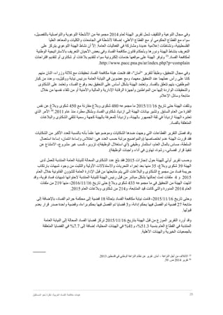 25‫نظر‬ :‫العربية‬ ‫الفساد‬ ‫مكافحة‬ ‫هيئات‬‫المستقبل‬ ‫نحو‬ ‫ة‬
‫وفي‬‫التوعية‬ ‫مجال‬‫والتثقيف‬‫لعام‬ ‫الهيئة‬ ‫تقرير‬ ‫شمل‬2014‫ا‬ ‫من‬ ‫مجموعة‬‫أل‬‫التوع‬ ‫نشطة‬‫و‬‫ب‬ ‫والتواصلية‬ ‫ية‬‫ال‬‫تفصيل‬،
‫أو‬ ‫الحكومي‬ ‫القطاع‬ ‫مع‬ ‫سواء‬‫األهلي‬ ‫القطاع‬ ‫مع‬،‫أل‬ ‫إضافة‬‫العليا‬ ‫والمعاهد‬ ‫والكليات‬ ‫الجامعات‬ ‫في‬ ‫نشطة‬
‫الفلسطينية‬،‫و‬‫نشاطات‬‫إ‬.‫العامة‬ ‫الفعاليات‬ ‫في‬ ‫ومشاركة‬ ‫عديدة‬ ‫عالمية‬ّ‫ال‬‫إ‬‫أن‬‫نشاط‬‫الهيئة‬‫التوعوي‬‫يتركز‬‫على‬
‫التعريف‬‫بنشاط‬‫الهيئة‬‫ودورها‬‫وبأحكام‬‫قانون‬‫مكافحة‬‫الفساد‬‫وفي‬‫بعض‬‫األحيان‬‫التعريف‬‫باالستر‬‫اتيجية‬‫الوطنية‬
‫لمكافحة‬.‫الفساد‬35
‫بال‬ ‫لتقديم‬ ‫سواء‬ ‫إلكترونية‬ ‫خدمات‬ ‫موقعها‬ ‫على‬ ‫الهيئة‬ ‫وتوفر‬‫غ‬‫أو‬ ‫ات‬‫شكاوى‬‫اقتراحا‬ ‫لتقديم‬ ‫أو‬‫ت‬
http://www.pacc.pna.ps/ar/index.php?p=complain.
‫وفي‬‫التحقيق‬ ‫مجال‬،‫و‬ً‫ا‬‫طبق‬"‫"أمان‬ ‫لتقرير‬،‫منهم‬ ‫اثنان‬ ،‫وزراء‬ ‫ثالثة‬ ‫مع‬ ‫تحقيقات‬ ‫الفساد‬ ‫مكافحة‬ ‫هيئة‬ ‫فتحت‬ ‫فقد‬
‫العامة‬ ‫النيابة‬ ‫في‬ ‫عضوين‬ ‫ومع‬ ،‫معهما‬ ‫التحقيق‬ ‫عند‬ ‫عملهما‬ ‫رأس‬ ‫على‬ ‫كانا‬«‫ووكيل‬ ‫نيابة‬ ‫رئيس‬»‫كبار‬ ‫من‬ ‫وعدد‬ ،
‫الف‬ ‫وقوع‬ ‫بعد‬ ‫التحقيق‬ ‫على‬ ‫أساس‬ ‫بشكل‬ ‫الهيئة‬ ‫وتعتمد‬ .‫بالفساد‬ ‫تتعلق‬ ‫بتهم‬ ،‫الموظفين‬‫على‬ ‫وتعتمد‬ ،‫ساد‬‫الشكاوى‬
‫خالل‬ ‫من‬ ‫نفسها‬ ‫تلقاء‬ ‫من‬ ‫أو‬ ‫واألمنية‬ ‫والمالية‬ ‫اإلدارية‬ ‫الرقابة‬ ‫وأجهزة‬ ‫المواطنين‬ ‫من‬ ‫إليها‬ ‫الواردة‬ ‫والتحقيقات‬
.‫اإلعالم‬ ‫وسائل‬ ‫متابعة‬
‫و‬‫الهيئة‬ ‫تلقت‬‫حتى‬‫تاريخ‬16/11/2015‫مجموعه‬ ‫ما‬480‫مع‬ ‫مقارنة‬ ‫وبالغ‬ ‫شكوى‬450‫نفس‬ ‫عن‬ ‫وبالغ‬ ‫شكوى‬
‫الع‬ ‫من‬ ‫الفترة‬‫ام‬‫السابق‬.‫وتشير‬‫بي‬‫انات‬‫الهيئة‬‫إلى‬‫ازدياد‬‫شكاوى‬‫م‬ ‫وبشكل‬ ‫الفساد‬‫طرد‬‫منذ‬‫عام‬2011.36
‫الذي‬ ‫األمر‬
ً‫ا‬‫ازدياد‬ ‫الهيئة‬ ‫تعتبره‬ً‫ا‬‫وازدياد‬ ،‫بالهيئة‬ ‫الجمهور‬ ‫ثقة‬ ‫في‬‫لتلقي‬ ‫رسمية‬ ‫كجهة‬ ‫بالهيئة‬ ‫للمعرفة‬‫الشكاوى‬‫والبالغات‬
.‫بالفساد‬ ‫المتعلقة‬
ّ‫ص‬‫ف‬ ‫وقد‬‫ضد‬ ‫وجهت‬ ‫التي‬ ‫القطاعات‬ ‫التقرير‬ ‫ل‬ً‫ا‬‫علم‬ ‫وموضوعها‬ ‫الشكايات‬ ‫ها‬‫ب‬‫أ‬‫الشكايات‬ ‫من‬ ‫األكبر‬ ‫للعدد‬ ‫بالنسبة‬ ‫نه‬
‫استعمال‬ ‫إساءة‬ ،‫ائتمان‬ ‫وإساءة‬ ‫اختالس‬ :‫هي‬ ‫العدد‬ ‫حسب‬ ‫مرتبة‬ ‫(والمواضيع‬ ‫اختصاصها‬ ‫عدم‬ ‫الهيئة‬ ‫قررت‬ ‫فقد‬
‫السلطة‬،‫بالمال‬ ‫مساس‬،‫العام‬‫استثمار‬‫وظيفي‬‫تزوير‬ ،)‫الوظيفة‬ ‫استغالل‬ ‫(أي‬،‫غير‬ ‫كسب‬،‫مشروع‬‫االمتناع‬‫ع‬‫ن‬
،‫قضائي‬ ‫قرار‬ ‫تنفيذ‬،‫رشوة‬‫تهاون‬‫واجبات‬ ‫أداء‬ ‫في‬‫الوظيفة‬.)
‫وحسب‬‫تقرير‬‫أولي‬‫حول‬ ‫للهيئة‬‫إنجازات‬2015‫عدد‬ ‫بلغ‬ ‫فقد‬‫الشكاوى‬‫لدى‬ ‫للعمل‬ ‫المنتدبة‬ ‫العامة‬ ‫للنيابة‬ ‫المحالة‬
‫الهيئة‬39،‫وبالغ‬ ‫شكوى‬35‫بعد‬ ‫منها‬‫التحريات‬ ‫إجراء‬‫واالستدالالت‬‫بارت‬ ‫شبهات‬ ‫وجود‬ ‫من‬ ‫والتثبت‬ ‫األولية‬‫كاب‬
‫مجموع‬ ‫من‬ ‫فساد‬ ‫جريمة‬‫الشكاوى‬‫والبالغات‬‫التي‬‫يتم‬‫متابعتها‬‫العام‬ ‫خالل‬ ‫القانونية‬ ‫للشؤون‬ ‫العامة‬ ‫اإلدارة‬ ‫قبل‬ ‫من‬
2015‫و‬4‫ملف‬‫ات‬‫المنتدبة‬ ‫للنيابة‬ ‫الهيئة‬ ‫رئيس‬ ‫قبل‬ ‫من‬ ‫مباشر‬ ‫بشكل‬ ‫إحالتها‬ ‫تمت‬‫الحتوائها‬‫قوية‬ ‫فساد‬ ‫شبهات‬،‫وقد‬
‫انتهت‬‫الهيئة‬‫من‬‫التحقيق‬‫في‬‫ما‬‫مجموعه‬433‫شكوى‬‫وبالغ‬‫حتى‬‫تاريخ‬16/11/2016،‫منها‬219‫من‬‫ملفات‬
‫العام‬2014‫المدورة‬‫والتي‬‫كانت‬‫و‬ ،‫المتابعة‬ ‫قيد‬214‫من‬‫شكاوى‬‫العام‬ ‫وبالغات‬2015.
‫وحتى‬‫تاريخ‬16/11/2015‫الفساد‬ ‫مكافحة‬ ‫نيابة‬ ‫قامت‬ ،‫بإحالة‬18‫قضية‬‫إلى‬‫محكمة‬،‫الفساد‬ ‫جرائم‬‫باإلضافة‬‫إلى‬
‫متابعة‬27‫ف‬ ‫الفصل‬ ‫تم‬ ‫قضية‬‫بحكم‬ ‫يها‬،‫إدانة‬‫و‬3‫قضايا‬‫تم‬‫الفصل‬‫فيها‬‫بحكم‬،‫براءة‬‫وقضية‬‫واحدة‬‫صدر‬‫قرار‬‫بعدم‬
‫قبولها‬.
‫بتاريخ‬ ‫الهيئة‬ ‫قبل‬ ‫من‬ ‫الموزع‬ ‫التقرير‬ ‫أورد‬ ‫وقد‬16/11/2015‫المحالة‬ ‫الفساد‬ ‫قضايا‬ ‫تركز‬‫إلى‬‫النيابة‬‫العامة‬
‫بنسبة‬ ‫العام‬ ‫القطاع‬ ‫في‬ ‫المنتدبة‬51.3%‫و‬ ،41%،‫المحلية‬ ‫الهيئات‬ ‫في‬‫إضافة‬‫إ‬‫لى‬7.7%‫في‬‫القضايا‬‫المتعلقة‬
‫بالجمعيات‬‫الخيرية‬‫والهيئات‬‫األهلية‬.
35
‫االئتالف‬‫من‬‫أجل‬‫النزاهة‬–‫أمان‬.‫تقرير‬‫عن‬‫نظام‬‫النزاهة‬‫الوطني‬‫في‬‫فلسطين‬2013.
.39 .‫ص‬ 2014 ‫تقرير‬ 36
 