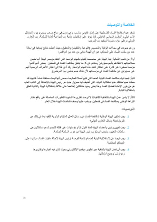 26
‫والتوصيات‬ ‫الخالصة‬
‫تتوفر‬‫الفساد‬ ‫مكافحة‬ ‫هيئة‬‫الفلسطينية‬‫على‬‫إطار‬‫قانوني‬‫مناسب‬.‫وهي‬‫تعمل‬‫في‬‫مناخ‬‫صعب‬‫بسبب‬‫وجود‬‫االحتالل‬
‫اإلسرائيلي‬‫واالنقسام‬‫السياسي‬.‫الداخلي‬‫كما‬‫تتوفر‬‫على‬‫إ‬‫مادية‬ ‫مكانيات‬‫من‬‫المي‬‫زانية‬‫ومن‬ ‫للسلطة‬ ‫العامة‬‫التعاون‬
.‫التدريب‬ ‫من‬ ‫تستفيد‬ ‫بشرية‬ ‫موارد‬ ‫وعلى‬ ،‫الدولي‬
‫ورغم‬‫والتحقيق‬ )‫والتثقيف‬ ‫(التوعية‬ ‫والتحسيس‬ ‫الوقاية‬ ‫مجاالت‬ ‫في‬ ‫جهودها‬،‫نتائج‬ ‫أعطت‬ ‫حيث‬‫إيجابية‬‫إحالة‬ ‫في‬
‫غير‬ ،‫المحاكم‬ ‫على‬ ‫الفساد‬ ‫ملفات‬ ‫من‬ ‫عدد‬‫أن‬‫الهيئة‬‫تعاني‬:‫النواقص‬ ‫من‬ ‫عدد‬ ‫من‬
ً‫ال‬‫أو‬:‫من‬‫ناحية‬‫الفعالية‬:‫بنية‬‫الهيئة‬‫غير‬‫مخصصة‬‫للقيام‬‫بالمهام‬‫الواسعة‬‫التي‬‫اعتقد‬‫مؤسسو‬‫الهيئة‬‫أنها‬‫ضمن‬
‫صالحياتهم‬‫العتقادهم‬‫بأنهم‬‫مسؤولين‬‫وحدهم‬‫عن‬‫كل‬‫ما‬‫يتعلق‬‫بمكافحة‬‫الفساد‬‫في‬‫فلسطين‬.‫بمعنى‬‫أنهم‬‫أقاموا‬
‫مؤسسة‬‫صغيرة‬‫غير‬‫قادرة‬‫على‬‫احتكار‬‫تنفيذ‬‫هذه‬‫المهام‬‫الواسعة‬.‫وقد‬‫أدى‬‫هذا‬‫إلى‬‫اعتبار‬‫األطراف‬‫الرسمية‬‫أنهم‬
‫غير‬‫مسؤولين‬‫عن‬‫مكافحة‬‫الفساد‬‫في‬‫مؤسساتهم‬‫ألن‬‫هناك‬‫جسم‬‫خاص‬‫لهذا‬‫الموضوع‬.
ً‫ا‬‫ثاني‬:‫تبعية‬‫نيابة‬‫مكافحة‬‫الفساد‬‫للنيابة‬‫العامة‬‫التي‬‫تتبع‬‫أصال‬،‫للحكومة‬‫بمعنى‬‫أنها‬‫ليست‬‫مستقلة‬،ً‫ا‬‫تمام‬‫فالهيئة‬‫قد‬
‫حملت‬‫معها‬‫مشكلة‬‫عدم‬‫استقال‬‫لية‬،‫النيابة‬‫التي‬‫أضيف‬‫لها‬‫مسؤول‬‫جديد‬‫هو‬‫رئيس‬‫الهيئة‬‫باإلضافة‬‫إلى‬‫النائب‬،‫العام‬
‫هو‬‫من‬‫يقرر‬‫اإلحالة‬‫لقضايا‬‫الفساد‬‫مشكلتين‬ ‫وجود‬ ‫يعني‬ ‫وهذا‬‫إحداهما‬‫عالقة‬ ‫على‬‫باستقاللية‬‫الهيئة‬‫والثانية‬‫تتعلق‬
‫باستقاللية‬‫النيابة‬.
ً‫ا‬‫ثالث‬‫ال‬ :‫يتميز‬‫عمل‬‫الهيئة‬‫بالشفافية‬‫الكافية‬‫إذ‬‫ال‬‫ترصد‬‫تقاريرها‬‫السنوية‬‫التطورات‬‫الحاصلة‬‫على‬‫واقع‬‫نظام‬
‫النزاهة‬‫الوطني‬‫ومكافحة‬‫الفساد‬‫في‬،‫فلسطين‬‫ويغلب‬‫عليها‬‫وصف‬‫نشاطات‬‫الهيئة‬‫خالل‬‫العام‬.
‫التوصيات‬
1.‫يجب‬‫تمكين‬‫الهيئة‬‫الوطنية‬‫لمكافحة‬‫الفساد‬‫من‬‫وسائل‬‫العمل‬‫المالية‬‫والبشرية‬‫الكفؤة‬‫بما‬‫في‬‫عن‬ ‫ذلك‬
‫وسا‬ ‫تعبئة‬ ‫طريق‬‫ئل‬‫التعاون‬‫الدولي؛‬
2.‫يجب‬‫ت‬‫عي‬‫ي‬‫رئيس‬ ‫ن‬‫وأعضاء‬‫أطول‬ ‫لمدة‬ ‫الهيئة‬5‫أو‬6‫سنوات‬‫غير‬‫للتجديد‬ ‫قابلة‬‫لدعم‬‫عن‬ ‫استقاللهم‬
‫وتجنب‬ ،‫التعيين‬ ‫سلطات‬‫أن‬‫يكون‬.‫الحاكمة‬ ‫السلطة‬ ‫حزب‬ ‫من‬ ‫الهيئة‬ ‫رئيس‬
3.‫يجب‬‫ما‬ ‫إلحالة‬ ‫الهيئة‬ ‫لرئيس‬ ‫الفرصة‬ ‫وإتاحة‬ ‫العامة‬ ‫النيابة‬ ‫الستقاللية‬ ‫حل‬ ‫إيجاد‬‫فيات‬‫الف‬‫على‬ ‫مباشرة‬ ‫ساد‬
.‫المختصة‬ ‫المحاكم‬
4.‫يجب‬‫أن‬‫تعمل‬‫عبر‬ ‫بشفافية‬ ‫الهيئة‬‫تطوير‬‫موقعها‬‫اإللكتروني‬‫وتقاريرها‬ ‫أخبارها‬ ‫فيه‬ ‫تنشر‬ ‫بحيث‬
‫و‬ ‫وموازنتها‬‫جميع‬‫أنشطتها‬.
 