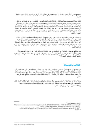 29‫نظر‬ :‫العربية‬ ‫الفساد‬ ‫مكافحة‬ ‫هيئات‬‫المستقبل‬ ‫نحو‬ ‫ة‬
‫بش‬ ‫المدني‬ ‫المجتمع‬‫أ‬‫الفساد‬ ‫محاربة‬ ‫ن‬‫بش‬ ‫للتدريب‬ ‫فرص‬ ‫بأي‬ ‫العام‬ ‫القطاع‬ ‫في‬ ‫العاملين‬ ‫تزود‬ ‫وال‬‫أ‬‫مكافحة‬ ‫تدابير‬ ‫ن‬
.‫الفساد‬
‫تملك‬ً‫ا‬‫طبق‬ ‫هامة‬ ‫اختصاصات‬ ‫الهيئة‬‫لقانون‬2014‫ت‬‫في‬ ‫الموجودة‬ ‫الفساد‬ ‫جرائم‬ ‫عن‬ ‫والكشف‬ ‫بالتحري‬ ‫القيام‬ ‫شمل‬
‫بش‬ ‫المتحدة‬ ‫األمم‬ ‫اتفاقية‬ ‫في‬ ‫وكذا‬ ‫الليبية‬ ‫القوانين‬ ‫من‬ ‫عدد‬‫أ‬،‫الفساد‬ ‫مكافحة‬ ‫ن‬‫كما‬‫يم‬‫لرئيس‬ ‫كن‬‫ها‬‫أ‬‫أي‬ ‫بتجميد‬ ‫يأمر‬ ‫ن‬
‫في‬ ‫يشتبه‬ ‫أموال‬‫أ‬‫فساد‬ ‫جريمة‬ ‫من‬ ‫متحصله‬ ‫نها‬‫وأ‬‫اإلداري‬ ‫بالحجز‬ ‫يأمر‬ ‫ن‬،‫مجلسها‬ ‫من‬ ‫بقرار‬ ‫وللهيئة‬‫أ‬‫من‬ ‫تطلب‬ ‫ن‬
‫مشروعة‬ ‫غير‬ ‫أموال‬ ‫على‬ ‫حصوله‬ ‫في‬ ‫يشتبه‬ ‫شخص‬ ‫أي‬‫أ‬‫الهيئة‬ ‫على‬ ‫يجب‬ ‫كما‬ .‫ألمواله‬ ‫المشروع‬ ‫المصدر‬ ‫يبين‬ ‫ن‬
‫ال‬ ‫لحماية‬ ‫الالزمة‬ ‫التدابير‬ ‫اتخاذ‬ّ‫ل‬‫والمب‬ ‫والخبراء‬ ‫شهود‬‫أو‬ ‫الشهادة‬ ‫بسبب‬ ‫عليهم‬ ‫يقع‬ ‫قد‬ ‫اعتداء‬ ‫أي‬ ‫من‬ ‫الجرائم‬ ‫عن‬ ‫غين‬
.‫التبليغ‬ ‫أو‬ ‫الخبرة‬
‫ف‬ ،‫ذلك‬ ‫رغم‬‫ب‬ ‫الواقع‬ ‫أرض‬ ‫على‬ ‫مؤشرات‬ ‫توجد‬ ‫ال‬ ‫الممارسة‬ ‫في‬‫أ‬‫تمارس‬ ‫الفساد‬ ‫لمكافحة‬ ‫الوطنية‬ ‫الهيئة‬ ‫ن‬‫أ‬‫نشطة‬
‫أو‬ ‫الفساد‬ ‫ممارسات‬ ‫في‬ ‫التحقيق‬‫أ‬‫ال‬ ‫الصالحيات‬ ‫من‬ ‫أي‬ ‫مارست‬ ‫قد‬ ‫نها‬‫التي‬ ‫واسعة‬‫أ‬‫ناط‬‫ها‬‫ناحية‬ ‫من‬ .‫القانون‬ ‫بها‬
‫ف‬ ،‫أخرى‬‫إ‬‫يكون‬ ‫قد‬ ‫المالية‬ ‫وزارة‬ ‫في‬ ‫الموجود‬ ‫الكيان‬ ‫ن‬‫أ‬ً‫ا‬‫نظر‬ ‫سري‬ ‫بشكل‬ ‫ولكن‬ ‫الصدد‬ ‫هذا‬ ‫في‬ ‫العمل‬ ‫نجز‬‫لهشاشة‬
‫تورط‬ ‫المستوى‬ ‫رفيع‬ ‫مسؤول‬ ‫أي‬ ‫عن‬ ‫المالية‬ ‫لوزارة‬ ‫التابع‬ ‫الكيان‬ ‫وال‬ ‫الهيئة‬ ‫تكشفت‬ ‫فلم‬ .‫االنتقام‬ ‫وخطر‬ ‫األمنية‬ ‫البيئة‬
‫قض‬ ‫في‬.‫فساد‬ ‫ية‬
‫اإل‬ ‫الرقابة‬ ‫هيئة‬ ‫مع‬ ‫وال‬ ‫الهيئة‬ ‫مع‬ ‫التواصل‬ ‫المواطنون‬ ‫يستطيع‬ ‫وال‬‫رغم‬ ‫ليبيا‬ ‫في‬ ‫دارية‬‫أ‬ً‫ا‬‫موقع‬ ‫األخيرة‬ ‫لهذه‬ ‫ن‬
ً‫ا‬‫إلكتروني‬41
‫الفايسبوك‬ ‫على‬ ‫وصفحة‬.42
‫اإل‬ ‫الرقابة‬ ‫هيئة‬ ‫موقع‬ ‫من‬ ‫ويتجلى‬‫دارية‬‫أ‬ً‫ا‬‫تكتم‬ ‫هناك‬ ‫ن‬‫فيها‬ ‫بما‬ ‫األسماء‬ ‫على‬
‫الصور‬ ‫نشر‬ ‫رغم‬ ‫الحالي‬ ‫رئيسها‬!!!43
‫الخالص‬‫ة‬‫والتوصيات‬
‫الواضح‬ ‫من‬‫أ‬‫أي‬ ‫على‬ ‫بظالله‬ ‫يلقي‬ ‫مستقرة‬ ‫وحكومة‬ ‫موحدة‬ ‫قوية‬ ‫دولة‬ ‫وجود‬ ‫وعدم‬ ‫ليبيا‬ ‫في‬ ‫السائد‬ ‫األمني‬ ‫المناخ‬ ‫ن‬
‫المؤسسات‬ ‫تحطيم‬ ‫على‬ ‫وعمل‬ ‫قوية‬ ‫ومؤسسات‬ ‫لدولة‬ ‫يؤسس‬ ‫لم‬ ‫السابق‬ ‫النظام‬ ‫كان‬ ‫فإذا‬ .‫الفساد‬ ‫لمكافحة‬ ‫جدي‬ ‫نشاط‬
‫ف‬ ،‫عنه‬ ‫مستقل‬ ‫تنظيم‬ ‫وأي‬‫إ‬‫الذ‬ "‫"النظام‬ ‫ن‬‫جو‬ ‫في‬ ‫العمل‬ ‫تستطيع‬ ‫ولمؤسسات‬ ‫مستقر‬ ‫لنظام‬ ‫يرق‬ ‫لم‬ ‫زال‬ ‫ال‬ ‫خلفه‬ ‫ي‬
.‫عادي‬
‫المؤكد‬ ‫ومن‬‫أ‬‫تتمتع‬ ‫الفساد‬ ‫لمكافحة‬ ‫وطنية‬ ‫هيئة‬ ‫بإرساء‬ ‫للتوصية‬ ‫مجال‬ ‫هناك‬ ‫سيكون‬ ‫ليبيا‬ ‫في‬ ‫الوضع‬ ‫استقرار‬ ‫عند‬ ‫نه‬
‫و‬ ‫اختصاصات‬ ‫وذات‬ ،‫كافية‬ ‫وكفاءات‬ ‫مالية‬ ‫موارد‬ ‫ذات‬ ،‫مستقلة‬ ‫مؤسسة‬ ‫منها‬ ‫تجعل‬ ‫التي‬ ‫بالخصائص‬‫اسعة‬
.‫المؤسسات‬ ‫باقي‬ ‫مع‬ ‫مثمرة‬ ‫تعاون‬ ‫وعالقات‬
http://www.aca.gov.ly/41
42
https://www.facebook.com/permalink.php?story_fbid=1270329759659996&id=748204221872555&comment_id=
1270573772968928&comment_tracking={%22tn%22%3A%22R%22}.
43
‫انظر‬ً‫ال‬‫مث‬‫على‬‫موقعها‬:www.aca.gov.ly/index.php/‫/األخبـــار‬188-‫اجتماع‬-‫بين‬-‫هيئة‬-‫الرقابة‬-‫االدارية‬-‫والهيئة‬-‫الوطنية‬-‫لمكافحة‬-
.‫الفساد‬html.
 