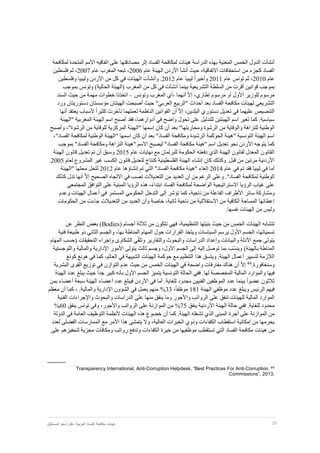 31‫نظر‬ :‫العربية‬ ‫الفساد‬ ‫مكافحة‬ ‫هيئات‬‫المستقبل‬ ‫نحو‬ ‫ة‬
‫أن‬‫المعني‬ ‫الخمس‬ ‫الدول‬ ‫شأت‬‫ة‬‫عل‬ ‫مصادقتها‬ ‫إثر‬ ‫الفساد‬ ‫لمكافحة‬ ‫هيئات‬ ‫الدراسة‬ ‫بهذه‬‫المتحد‬ ‫األمم‬ ‫اتفاقيه‬ ‫ى‬‫ة‬‫لمكافحة‬
‫االتفاقي‬ ‫استحقاقات‬ ‫من‬ ‫كجزء‬ ‫الفساد‬‫ة‬‫حيث‬ ،‫أنشأ‬‫عام‬ ‫الهيئة‬ ‫األردن‬2006‫عام‬ ‫المغرب‬ ‫تبعه‬ ،2007‫فلسطين‬ ‫ثم‬ ،
‫عام‬2010‫عام‬ ‫تونس‬ ‫ثم‬ ،2011‫و‬‫أ‬‫عام‬ ‫ليبيا‬ ً‫ا‬‫خير‬2012‫و‬ .‫أ‬‫وفلسطين‬ ‫وليبيا‬ ‫األردن‬ ‫من‬ ‫كل‬ ‫في‬ ‫الهيئات‬ ‫نشأت‬
‫السلط‬ ‫من‬ ‫أقرت‬ ‫قوانين‬ ‫بموجب‬‫ة‬‫التشريعي‬‫ة‬‫بينما‬‫أ‬‫بموجب‬ ‫وتونس‬ )‫الحالية‬ ‫(الهيئة‬ ‫المغرب‬ ‫من‬ ‫كل‬ ‫في‬ ‫نشأت‬
ّ‫ال‬‫إ‬ ،‫إطاري‬ ‫مرسوم‬ ‫أو‬ ‫األول‬ ‫للوزير‬ ‫مرسوم‬‫أ‬‫نهما‬-‫وتونس‬ ‫المغرب‬ ‫أي‬–‫السند‬ ‫حيث‬ ‫من‬ ‫مهمة‬ ‫خطوات‬ ‫اتخذتا‬
‫بعد‬ ‫الفساد‬ ‫مكافحة‬ ‫لهيئات‬ ‫التشريعي‬‫أ‬‫حيث‬ "‫العربي‬ ‫"الربيع‬ ‫حداث‬‫أ‬‫مؤسس‬ ‫الهيئتان‬ ‫صبحت‬‫تان‬‫دستوري‬‫تا‬‫ن‬‫ورد‬
‫في‬ ‫عليهما‬ ‫التنصيص‬‫تعديل‬ّ‫ال‬‫إ‬ ،‫البلدين‬ ‫دستوري‬‫أن‬‫الناظم‬ ‫القوانين‬‫ة‬‫ت‬ ‫لعملهما‬‫أ‬ً‫ا‬‫كثير‬ ‫خرت‬‫ألسباب‬‫يعتقد‬‫أ‬‫نها‬
‫في‬ ‫واضح‬ ‫تحول‬ ‫على‬ ‫للتدليل‬ ‫الهيئتين‬ ‫اسم‬ ‫تغير‬ ‫كما‬ .‫سياسية‬‫أ‬‫فقد‬ ،‫دوارهما‬‫أ‬‫صبح‬‫اسم‬‫"الهيئة‬ ‫المغربية‬ ‫الهيئة‬
‫ومحاربتها‬ ‫الرشوة‬ ‫من‬ ‫والوقاية‬ ‫للنزاهة‬ ‫الوطنية‬‫بعد‬ "‫أن‬‫و‬ ،"‫الرشوة‬ ‫من‬ ‫للوقاية‬ ‫المركزية‬ ‫"الهيئة‬ ‫اسمها‬ ‫كان‬‫أ‬‫صبح‬
‫بعد‬ "‫الفساد‬ ‫ومكافحة‬ ‫الرشيدة‬ ‫الحوكمة‬ ‫"هيئة‬ ‫التونسية‬ ‫الهيئة‬ ‫اسم‬‫أن‬،"‫الفساد‬ ‫لمكافحة‬ ‫الوطنية‬ ‫"الهيئة‬ ‫اسمها‬ ‫كان‬
‫النزاه‬ ‫"هيئة‬ ‫االسم‬ ‫ليصبح‬ "‫الفساد‬ ‫مكافحة‬ ‫"هيئة‬ ‫اسم‬ ‫تعديل‬ ‫نحو‬ ‫األردن‬ ‫يتوجه‬ ‫كما‬‫ة‬‫ومكافحة‬‫بموجب‬ "‫الفساد‬
‫عام‬ ‫نهايات‬ ‫مع‬ ‫للبرلمان‬ ‫الحكومة‬ ‫دفعته‬ ‫الذي‬ ‫الهيئة‬ ‫لقانون‬ ‫المعدل‬ ‫القانون‬2015‫وسبق‬‫أن‬‫تم‬‫تعديل‬‫قانون‬‫الهيئة‬
‫األردنية‬‫مرتين‬‫من‬‫قبل‬.‫وكذلك‬‫كان‬‫إ‬‫لعام‬ ‫المشروع‬ ‫غير‬ ‫الكسب‬ ‫قانون‬ ‫لتعديل‬ ‫كنتاج‬ ‫الفلسطينية‬ ‫الهيئة‬ ‫نشاء‬2005.
‫تم‬ ‫فقد‬ ‫ليبيا‬ ‫في‬ ‫أما‬‫في‬‫عام‬2014‫إ‬"‫الفساد‬ ‫مكافحة‬ ‫"هيئة‬ ‫لغاء‬‫التي‬‫تم‬‫إنشاؤها‬‫عام‬2012‫ل‬‫ت‬‫"الهيئ‬ ‫محلها‬ ‫حل‬‫ة‬
."‫الفساد‬ ‫لمكافحة‬ ‫الوطنية‬‫وعلى‬‫من‬ ‫الرغم‬‫أن‬‫العديد‬‫في‬ ‫تصب‬ ‫التعديالت‬ ‫من‬‫االتجاه‬‫الصحيح‬ّ‫ال‬‫إ‬‫أنها‬‫تدل‬‫كذلك‬
‫على‬‫غياب‬‫الرؤيا‬‫االستراتيجية‬‫الفساد‬ ‫لمكافحة‬ ‫الواضحة‬،ً‫ء‬‫ابتدا‬‫الرؤيا‬ ‫هذه‬‫المبنية‬‫ع‬‫المجتمعي‬ ‫التوافق‬ ‫لى‬
‫ومشاركة‬‫سائر‬‫تؤشر‬ ‫كما‬ ،‫ناحية‬ ‫من‬ ‫الفاعلة‬ ‫األطراف‬‫إلى‬‫التدخل‬‫وعدم‬ ‫الهيئات‬ ‫أعمال‬ ‫في‬ ‫المستمر‬ ‫الحكومي‬
‫من‬ ‫الكافية‬ ‫المساحة‬ ‫إعطائها‬‫االستقاللية‬‫ث‬ ‫ناحية‬ ‫من‬،‫انية‬‫خاصة‬‫وأن‬‫العديد‬‫من‬‫التعديالت‬‫جاءت‬‫من‬‫الحكومات‬
‫وليس‬‫من‬‫الهيئات‬‫نفسها‬.
‫الهيئات‬ ‫تتشابه‬‫أجسام‬ ‫ثالثة‬ ‫من‬ ‫تتكون‬ ‫فهي‬ ،‫التنظيمية‬ ‫بنيتها‬ ‫حيث‬ ‫من‬ ‫الخمس‬(Bodies)‫عن‬ ‫النظر‬ ‫بغض‬
‫المهام‬ ‫حول‬ ‫القرارات‬ ‫ويتخذ‬ ‫السياسات‬ ‫يرسم‬ ‫األول‬ ‫الجسم‬ ،‫تسمياتها‬‫المناطة‬‫طبيع‬ ‫ذو‬ ‫الثاني‬ ‫والجسم‬ ،‫بها‬‫ة‬‫فني‬‫ة‬
ّ‫ق‬‫وتل‬ ‫والتقارير‬ ‫والبحوث‬ ‫الدراسات‬ ‫وإعداد‬ ‫والبيانات‬ ‫األدلة‬ ‫جمع‬ ‫يتولى‬‫ي‬‫الشكاو‬‫ى‬‫المهام‬ ‫(حسب‬ ‫التحقيقات‬ ‫وإجراء‬
‫المناط‬‫ة‬‫بالهيئة‬ّ‫س‬‫وين‬ )‫يتولى‬ ‫ثالث‬ ‫وجسم‬ ،‫األول‬ ‫الجسم‬ ‫إلى‬ ‫إليه‬ ‫توصل‬ ‫بما‬ ‫ب‬‫األمور‬‫والمالي‬ ‫اإلدارية‬‫ة‬‫واللوجستي‬‫ة‬
‫الالزم‬‫ة‬‫لتسيير‬‫أ‬،‫العالم‬ ‫في‬ ‫الشبيهة‬ ‫الهيئات‬ ‫حوكمة‬ ‫مع‬ ‫التنظيم‬ ‫هذا‬ ‫ويتسق‬ .‫الهيئة‬ ‫عمال‬‫كونغ‬ ‫هونغ‬ ‫في‬ ‫كما‬
.‫وسنغافورة‬44ّ‫ال‬‫إ‬‫أ‬‫واضح‬ ‫مفارقات‬ ‫هناك‬ ‫ن‬‫ة‬‫الهيئات‬ ‫في‬‫الخمس‬‫البشري‬ ‫القوى‬ ‫توزيع‬ ‫في‬ ‫التوازن‬ ‫عدم‬ ‫حيث‬ ‫من‬‫ة‬
‫المالي‬ ‫والموارد‬ ‫فيها‬‫ة‬‫المخصص‬‫ة‬‫الحال‬ ‫ففي‬ .‫لها‬‫ة‬‫التونسي‬‫ة‬‫ب‬ ‫األول‬ ‫الجسم‬ ‫يتميز‬‫أ‬‫الهيئة‬ ‫عدد‬ ‫يبلغ‬ ‫حيث‬ ً‫ا‬‫جد‬ ‫كبير‬ ‫نه‬
‫في‬ ‫أما‬ .‫للغاية‬ ‫محدود‬ ‫الفنيين‬ ‫الموظفين‬ ‫عدد‬ ‫بينما‬ ً‫ا‬‫عضو‬ ‫ثالثون‬‫األردن‬‫بمن‬ ‫أعضاء‬ ‫سبعة‬ ‫الهيئة‬ ‫أعضاء‬ ‫عدد‬ ‫فيبلغ‬
‫الهيئة‬ ‫موظفي‬ ‫عدد‬ ‫ويبلغ‬ ‫الرئيس‬ ‫فيهم‬181،ً‫ا‬‫موظف‬33%‫كما‬ ، .‫والمالية‬ ‫اإلدارية‬ ‫الشؤون‬ ‫في‬ ‫يعمل‬ ‫منهم‬‫أ‬‫معظم‬ ‫ن‬
‫المالي‬ ‫الموارد‬‫ة‬‫واأل‬ ‫الرواتب‬ ‫على‬ ‫تنفق‬ ‫للهيئات‬‫الفنية‬ ‫واإلجراءات‬ ‫والبحوث‬ ‫الدراسات‬ ‫على‬ ‫منها‬ ‫ينفق‬ ‫وما‬ ‫جور‬
‫للغاية‬ ‫محدود‬‫الهيئة‬ ‫حالة‬ ‫ففي‬ .‫األردنية‬‫ينفق‬75%‫من‬‫الموازنة‬‫على‬‫الرواتب‬،‫واألجور‬‫وفي‬‫تونس‬‫ينفق‬60%
‫من‬‫الموازنة‬‫على‬‫أجرة‬‫المبنى‬‫الذي‬‫تشغله‬‫الهيئة‬‫كما‬ .‫أن‬‫الهيئات‬ ‫هذه‬ ‫خضوع‬‫ألنظمة‬‫العام‬ ‫التوظيف‬‫ة‬‫الدولة‬ ‫في‬
‫العالي‬ ‫الخبرات‬ ‫وذوي‬ ‫الكفاءات‬ ‫استقطاب‬ ‫إمكانية‬ ‫من‬ ‫يحرمها‬‫ة‬‫يتمشى‬ ‫وال‬ ،‫األمر‬ ‫هذا‬‫مع‬‫الفضلى‬ ‫الممارسات‬‫لعدد‬
‫التي‬ ‫الفساد‬ ‫مكافحة‬ ‫هيئات‬ ‫من‬‫تستقطب‬‫موظفيها‬‫من‬‫خيرة‬‫الكفاءات‬‫وتدفع‬‫على‬ ‫لتحفيزهم‬ ‫مجزية‬ ‫ومكافآت‬ ‫رواتب‬
44
Corruption-Corruption Helpdesk, “Best Practices For Anti-Transparency International, Anti
Commissions”, 2013..
 