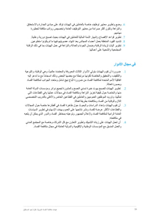 39‫نظر‬ :‫العربية‬ ‫الفساد‬ ‫مكافحة‬ ‫هيئات‬‫المستقبل‬ ‫نحو‬ ‫ة‬
6.‫مباد‬ ‫على‬ ‫تؤكد‬ ‫الهيئات‬ ‫في‬ ‫بالعاملين‬ ‫خاصة‬ ‫توظيف‬ ‫معايير‬ ‫وتطوير‬ ‫وضع‬‫ئ‬‫الجدا‬‫واالستحقاق‬ ‫رة‬
‫لخطورة‬ ‫مكافئة‬ ‫رواتب‬ ‫وتخصيص‬ ‫العامة‬ ‫التوظيف‬ ‫معايير‬ ‫من‬ ‫صرامة‬ ‫أكثر‬ ‫وتكون‬ ‫والنزاهة‬
.‫مهامهم‬
7..‫وعلنية‬ ‫دورية‬ ‫تصبح‬ ‫بحيث‬ ‫الهيئات‬ ‫في‬ ‫للعاملين‬ ‫المالية‬ ‫الذمة‬ ‫وإشهار‬ ‫اإلفصاح‬ ‫قواعد‬ ‫تطوير‬
8.‫لم‬ ‫ما‬ ‫فيها‬ ‫عضويتهم‬ ‫انتهاء‬ ‫بعد‬ ‫المجالس‬ ‫أعضاء‬ ‫بعمل‬ ‫المتعلقة‬ ‫القيود‬ ‫تشديد‬.‫متطوعين‬ ‫يكونوا‬
9.‫الرقابة‬ ‫ذلك‬ ‫في‬ ‫بما‬ ‫الهيئات‬ ‫عمل‬ ‫في‬ ‫والنزاهة‬ ‫والعدالة‬ ‫الجودة‬ ‫وضمان‬ ‫الرقابة‬ ‫لزيادة‬ ‫آليات‬ ‫تطوير‬
.‫أعمالها‬ ‫على‬ ‫والشعبية‬ ‫المجتمعية‬
‫األدوار‬ ‫مجال‬ ‫في‬
1.‫ضرورة‬‫أن‬‫تقوم‬‫والتوعية‬ ،‫الوقاية‬ ‫وهي‬ ،ً‫ا‬‫عالمي‬ ‫والمعتمدة‬ ‫المعروفة‬ ‫الثالث‬ ‫األدوار‬ ‫بتولي‬ ‫الهيئات‬
‫والتثق‬،‫يف‬‫والتحقيق‬‫والمقاضاة‬‫لكونها‬‫وذلك‬ ‫البعض‬ ‫بعضها‬ ‫مع‬ ‫مرتبطة‬ً‫ا‬‫انسجام‬‫إليه‬ ‫تدعو‬ ‫ما‬ ‫مع‬
‫اتفاقية‬‫األمم‬‫الجو‬ ‫ومتعدد‬ ‫شامل‬ ‫نهج‬ ‫باع‬ّ‫ت‬‫ا‬ ‫ضرورة‬ ‫من‬ ‫الفساد‬ ‫لمكافحة‬ ‫المتحدة‬‫انب‬‫لمكافحة‬‫الفساد‬
‫وبصورة‬‫فعالة‬.
2.‫تطوير‬‫الهيئات‬‫لتصبح‬‫بيوت‬‫خبرة‬‫تسدي‬‫النصح‬‫والمشورة‬‫لجميع‬‫دوائر‬‫ومؤسسا‬‫ت‬‫الدولة‬‫العامة‬
‫منها‬‫والخاصة‬‫حول‬‫كيفية‬‫تعزيز‬‫النزاهة‬‫ومكافحة‬‫الفساد‬‫في‬‫مجاالت‬‫عملها‬‫وفي‬‫القطاعات‬‫التي‬
،‫تمثلها‬‫وتزويد‬‫الموظفين‬‫العموميين‬‫والعاملين‬‫في‬‫القطاعين‬‫الخاص‬‫واألهلي‬‫بالتدريب‬‫التخصصي‬
‫الالزم‬‫للوقاية‬‫من‬‫الفساد‬‫ومكافحته‬‫بطريقة‬‫فعالة‬.
3.‫أن‬‫تقوم‬‫بإ‬ ‫الهيئات‬‫حول‬ ‫والبحوث‬ ‫الدراسات‬ ‫عداد‬‫ظاهرة‬‫أقطارها‬ ‫في‬ ‫الفساد‬‫خاصة‬‫المجاالت‬ ‫حول‬
‫السياسات‬ ‫تطوير‬ ‫في‬ ‫اإلسهام‬ ‫بهدف‬ ‫العموم‬ ‫على‬ ‫نتائجها‬ ‫ونشر‬ ‫للفساد‬ ‫عرضة‬ ‫األكثر‬ ‫والقطاعات‬
‫يمكن‬ ‫الذي‬ ‫والدور‬ ‫الفساد‬ ‫بمخاطر‬ ‫وتوعيته‬ ‫الجمهور‬ ‫وإلعالم‬ ‫الفساد‬ ‫لمكافحة‬ ‫الرامية‬ ‫العامة‬‫أن‬‫يلعبه‬
‫مكافحته‬ ‫في‬.
4.‫أن‬‫تعمل‬‫وتطوير‬ ‫التشبيك‬ ‫زيادة‬ ‫على‬ ‫الهيئات‬‫التعاون‬‫مع‬‫كل‬‫المدني‬ ‫المجتمع‬ ‫مع‬ ‫وخاصة‬ ‫الشركاء‬
‫و‬ ‫الوطنية‬ ‫المؤسسات‬ ‫مع‬ ‫المنسق‬ ‫والعمل‬‫اإلقليمية‬‫والدولية‬‫العاملة‬‫في‬‫مجال‬‫مكافحة‬‫الفساد‬.
 