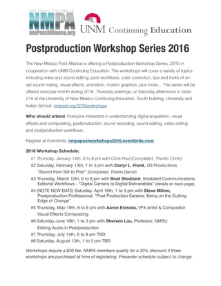Postproduction Workshop Series 2016
The New Mexico Post Alliance is offering a Postproduction Workshop Series, 2016 in
cooperation with UNM Continuing Education. The workshops will cover a variety of topics
including video and sound editing, post workﬂows, color correction, tips and tricks of on-
set sound mixing, visual effects, animation, motion graphics, plus more… The series will be
offered once per month during 2016, Thursday evenings, or Saturday afternoons in room
219 at the University of New Mexico Continuing Education, South building, University and
Indian School. nmpost.org/2016workshops
Who should attend: Everyone interested in understanding digital acquisition, visual
effects and compositing, postproduction, sound recording, sound editing, video editing
and postproduction workﬂows.
Register at Eventbrite, nmpapostworkshops2016.eventbrite.com
2016 Workshop Schedule:
	 #1 Thursday, January 14th, 6 to 8 pm with Chris Paul (Completed, Thanks Chris!)
	 #2 Saturday, February 13th, 1 to 3 pm with Darryl L. Frank, D3 Productions.
	 	 “Sound from Set to Post” (Completed, Thanks Darryl!)
	 #3 Thursday. March 10th, 6 to 8 pm with Brad Stoddard, Stoddard Communications
Editorial Workﬂows - “Digital Camera to Digital Deliverables” (details on back page)

	 #4 (NOTE NEW DATE) Saturday. April 16th, 1 to 3 pm with Steve Milner,
Postproduction Professional, “Post Production Careers: Being on the Cutting
Edge of Change”

	 #5 Thursday, May 19th, 6 to 8 pm with Aaron Estrada, VFX Artist & Compositor

	 	 Visual Eﬀects Composting

	 #6 Saturday June 18th, 1 to 3 pm with Sherwin Lau, Professor, NMSU
Editing Audio in Postproduction

	 #7 Thursday, July 14th, 6 to 8 pm TBD

	 #8 Saturday, August 13th, 1 to 3 pm TBD

Workshops require a $30 fee. NMPA members qualify for a 20% discount if three
workshops are purchased at time of registering. Presenter schedule subject to change.
 