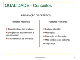 José Carlos Martins 10
QUALIDADE - Conceitos
PREVENÇÃO DE DEFEITOS:
Factores Materiais
Características dos produtos;
Desgaste de equipamentos e
componentes;
Características do processo.
Factores Humanos
Falta de atenção;
Motivação;
Formação e informação;
Más condições de trabalho;
Segurança.
 