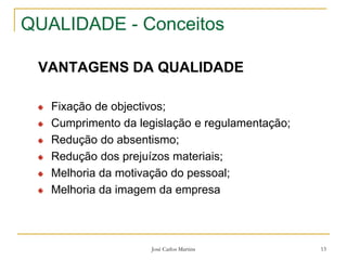 José Carlos Martins 13
QUALIDADE - Conceitos
VANTAGENS DA QUALIDADE
Fixação de objectivos;
Cumprimento da legislação e regulamentação;
Redução do absentismo;
Redução dos prejuízos materiais;
Melhoria da motivação do pessoal;
Melhoria da imagem da empresa
 