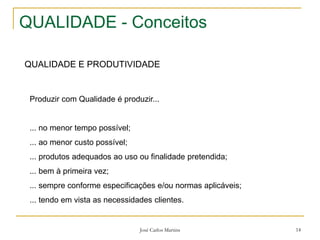 José Carlos Martins 14
QUALIDADE - Conceitos
QUALIDADE E PRODUTIVIDADE
Produzir com Qualidade é produzir...
... no menor tempo possível;
... ao menor custo possível;
... produtos adequados ao uso ou finalidade pretendida;
... bem à primeira vez;
... sempre conforme especificações e/ou normas aplicáveis;
... tendo em vista as necessidades clientes.
 