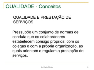 José Carlos Martins 16
QUALIDADE - Conceitos
QUALIDADE E PRESTAÇÃO DE
SERVIÇOS
Pressupõe um conjunto de normas de
conduta que os colaboradores
estabelecem consigo próprios, com os
colegas e com a própria organização, as
quais orientam e regulam a prestação de
serviços.
 
