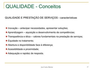 José Carlos Martins 17
QUALIDADE - Conceitos
QUALIDADE E PRESTAÇÃO DE SERVIÇOS - características
Inovação – antecipar necessidades, apresentar soluções;
Aprendizagem – aquisição e desenvolvimento de competências;
Transparência e ética – valores fundamentais na prestação de serviços;
Equidade no tratamento;
Abertura e disponibilidade face à diferença;
Acessibilidade e proximidade;
Adequação e rapidez de resposta.
 