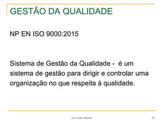 José Carlos Martins 18
GESTÃO DA QUALIDADE
NP EN ISO 9000:2015
Sistema de Gestão da Qualidade - é um
sistema de gestão para dirigir e controlar uma
organização no que respeita à qualidade.
 