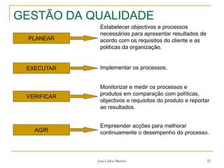 José Carlos Martins 22
GESTÃO DA QUALIDADE
PLANEAR
Estabelecer objectivos e processos
necessários para apresentar resultados de
acordo com os requisitos do cliente e as
politicas da organização.
EXECUTAR Implementar os processos.
VERIFICAR
Monitorizar e medir os processos e
produtos em comparação com políticas,
objectivos e requisitos do produto e reportar
ao resultados.
AGIR
Empreender acções para melhorar
continuamente o desempenho do processo.
 