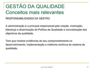 José Carlos Martins 23
GESTÃO DA QUALIDADE
Conceitos mais relevantes
RESPONSABILIDADES DA GESTÃO
A administração é a principal responsável pela criação, motivação,
liderança e dinamização da Política de Qualidade e concretização dos
objectivos da qualidade.
Tem que mostrar evidências do seu comprometimento no
desenvolvimento, implementação e melhoria contínua do sistema de
qualidade.
 