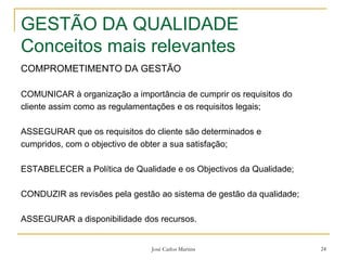 José Carlos Martins 24
GESTÃO DA QUALIDADE
Conceitos mais relevantes
COMPROMETIMENTO DA GESTÃO
COMUNICAR à organização a importância de cumprir os requisitos do
cliente assim como as regulamentações e os requisitos legais;
ASSEGURAR que os requisitos do cliente são determinados e
cumpridos, com o objectivo de obter a sua satisfação;
ESTABELECER a Política de Qualidade e os Objectivos da Qualidade;
CONDUZIR as revisões pela gestão ao sistema de gestão da qualidade;
ASSEGURAR a disponibilidade dos recursos.
 