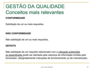 José Carlos Martins 25
GESTÃO DA QUALIDADE
Conceitos mais relevantes
CONFORMIDADE
Satisfação de um ou mais requisitos.
NÃO CONFORMIDADE
Não satisfação de um ou mais requisitos.
DEFEITO
Não satisfação de um requisito relacionado com a utilização pretendida
ou especificada (pode ser afectada pela natureza da informação emitida pelo
fornecedor, designadamente instruções de funcionamento ou de manutenção).
 
