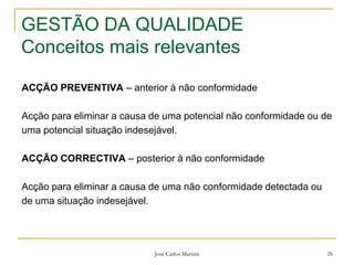 José Carlos Martins 26
GESTÃO DA QUALIDADE
Conceitos mais relevantes
ACÇÃO PREVENTIVA – anterior à não conformidade
Acção para eliminar a causa de uma potencial não conformidade ou de
uma potencial situação indesejável.
ACÇÃO CORRECTIVA – posterior à não conformidade
Acção para eliminar a causa de uma não conformidade detectada ou
de uma situação indesejável.
 