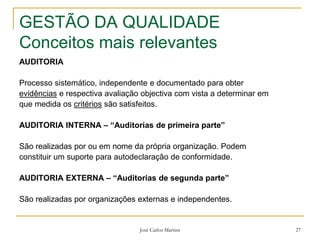 José Carlos Martins 27
GESTÃO DA QUALIDADE
Conceitos mais relevantes
AUDITORIA
Processo sistemático, independente e documentado para obter
evidências e respectiva avaliação objectiva com vista a determinar em
que medida os critérios são satisfeitos.
AUDITORIA INTERNA – “Auditorias de primeira parte”
São realizadas por ou em nome da própria organização. Podem
constituir um suporte para autodeclaração de conformidade.
AUDITORIA EXTERNA – “Auditorias de segunda parte”
São realizadas por organizações externas e independentes.
 