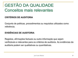José Carlos Martins 28
GESTÃO DA QUALIDADE
Conceitos mais relevantes
CRITÉRIOS DE AUDITORIA
Conjunto de politicas, procedimentos ou requisitos utilizados como
referência.
EVIDÊNCIAS DE AUDITORIA
Registos, afirmações factuais ou outra informação que sejam
verificáveis e relevantes para os critérios de auditoria. As evidências da
auditoria podem ser qualitativas ou quantitativas.
 