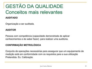 José Carlos Martins 29
GESTÃO DA QUALIDADE
Conceitos mais relevantes
AUDITADO
Organização a ser auditada.
AUDITOR
Pessoa com competência (capacidade demonstrada de aplicar
conhecimentos e de saber fazer) para realizar uma auditoria.
CONFIRMAÇÃO METROLÓGICA
Conjunto de operações necessárias para assegurar que um equipamento de
medição está em conformidade com os requisitos para a sua utilização
Pretendida. Ex. Calibração
 