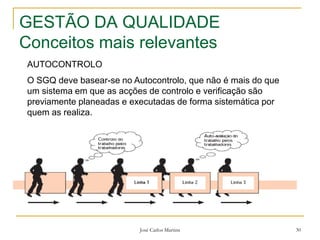 José Carlos Martins 30
GESTÃO DA QUALIDADE
Conceitos mais relevantes
AUTOCONTROLO
O SGQ deve basear-se no Autocontrolo, que não é mais do que
um sistema em que as acções de controlo e verificação são
previamente planeadas e executadas de forma sistemática por
quem as realiza.
 